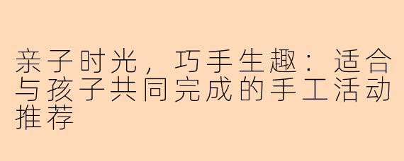 亲子时光，巧手生趣：适合与孩子共同完成的手工活动推荐