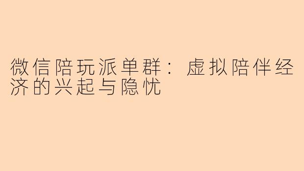 微信陪玩派单群：虚拟陪伴经济的兴起与隐忧