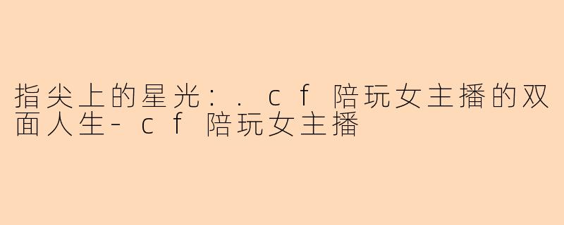 指尖上的星光:.cf陪玩女主播的双面人生-cf陪玩女主播