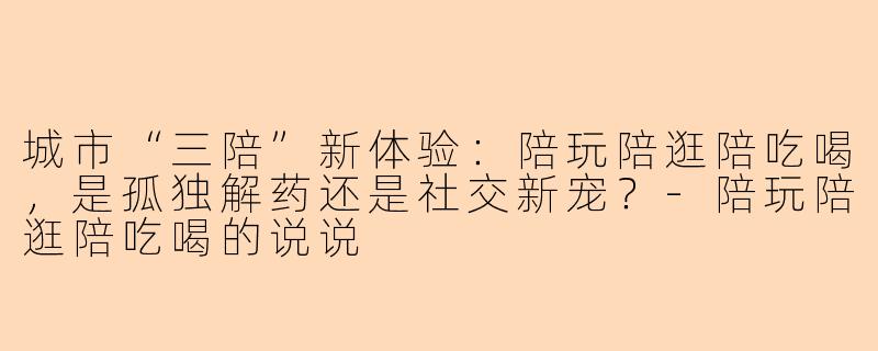 城市“三陪”新体验：陪玩陪逛陪吃喝，是孤独解药还是社交新宠？-陪玩陪逛陪吃喝的说说
