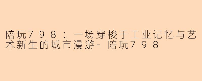 陪玩798：一场穿梭于工业记忆与艺术新生的城市漫游-陪玩798