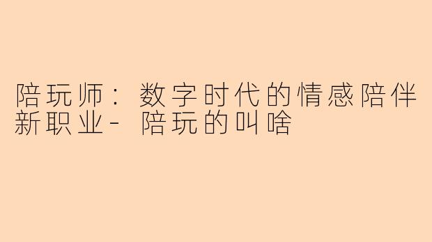 陪玩师：数字时代的情感陪伴新职业-陪玩的叫啥