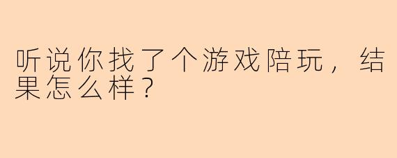 听说你找了个游戏陪玩，结果怎么样？