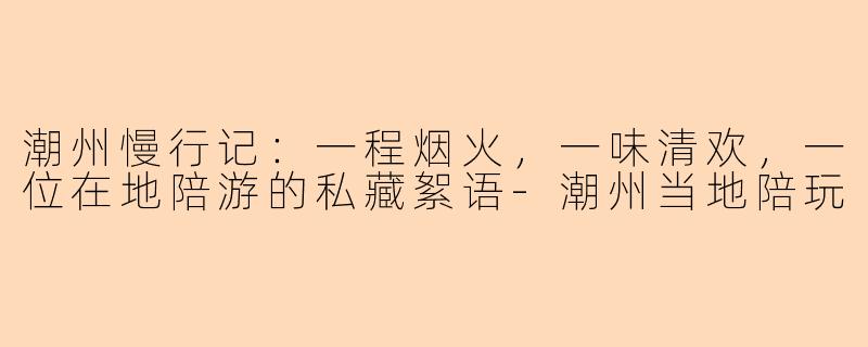 潮州慢行记：一程烟火，一味清欢，一位在地陪游的私藏絮语-潮州当地陪玩