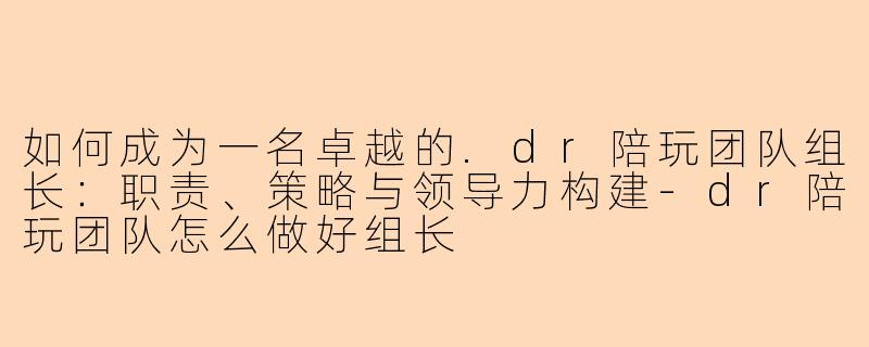 如何成为一名卓越的.dr陪玩团队组长:职责、策略与领导力构建-dr陪玩团队怎么做好组长