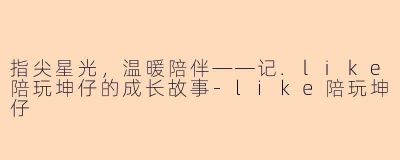指尖星光，温暖陪伴——记.like陪玩坤仔的成长故事-like陪玩坤仔
