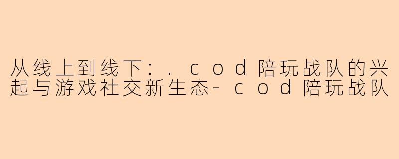 从线上到线下:.cod陪玩战队的兴起与游戏社交新生态-cod陪玩战队