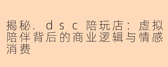 揭秘.dsc陪玩店:虚拟陪伴背后的商业逻辑与情感消费