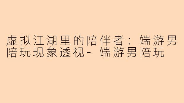 虚拟江湖里的陪伴者：端游男陪玩现象透视-端游男陪玩