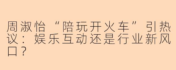 周淑怡“陪玩开火车”引热议：娱乐互动还是行业新风口？