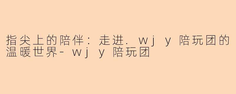 指尖上的陪伴:走进.wjy陪玩团的温暖世界-wjy陪玩团