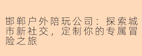 邯郸户外陪玩公司：探索城市新社交，定制你的专属冒险之旅