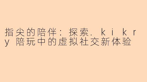 指尖的陪伴:探索.kikry陪玩中的虚拟社交新体验