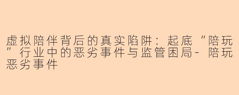 虚拟陪伴背后的真实陷阱：起底“陪玩”行业中的恶劣事件与监管困局-陪玩恶劣事件