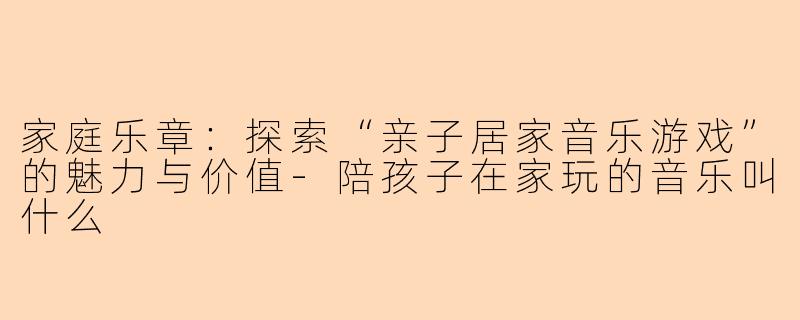 家庭乐章：探索“亲子居家音乐游戏”的魅力与价值-陪孩子在家玩的音乐叫什么