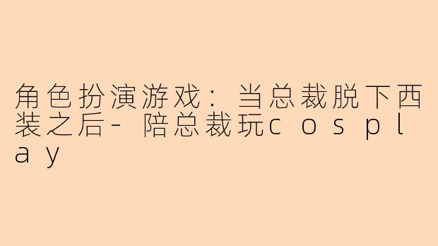 角色扮演游戏：当总裁脱下西装之后-陪总裁玩cosplay