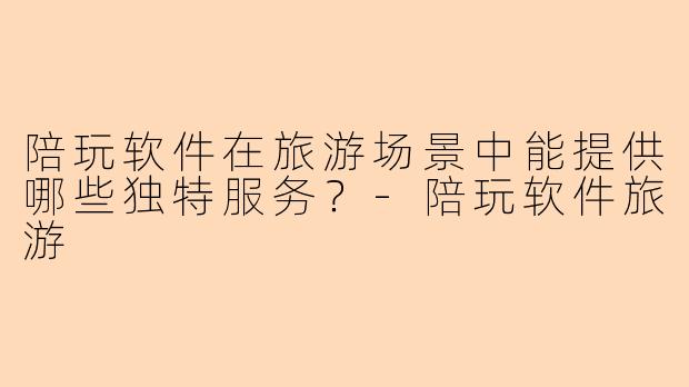 陪玩软件在旅游场景中能提供哪些独特服务？