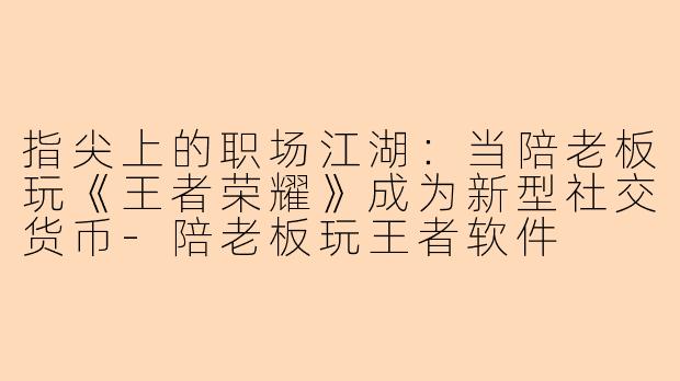 指尖上的职场江湖:当陪老板玩《王者荣耀》成为新型社交货币-陪老板玩王者软件