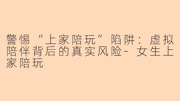 警惕“上家陪玩”陷阱:虚拟陪伴背后的真实风险-女生上家陪玩