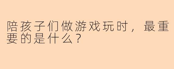 陪孩子们做游戏玩时，最重要的是什么？