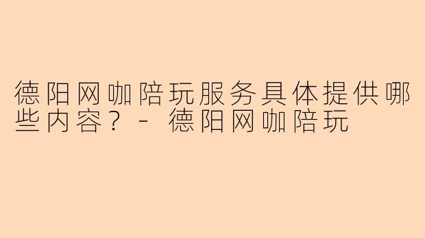 德阳网咖陪玩服务具体提供哪些内容？-德阳网咖陪玩