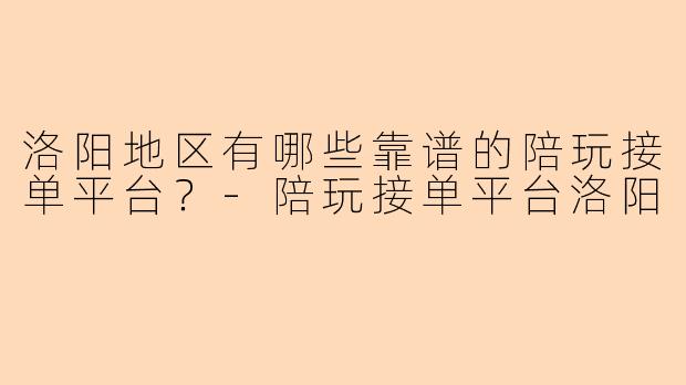 洛阳地区有哪些靠谱的陪玩接单平台？-陪玩接单平台洛阳