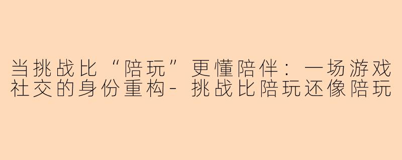 当挑战比“陪玩”更懂陪伴：一场游戏社交的身份重构-挑战比陪玩还像陪玩