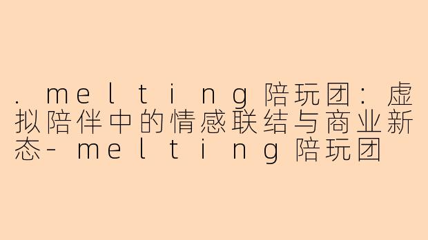 .melting陪玩团：虚拟陪伴中的情感联结与商业新态-melting陪玩团