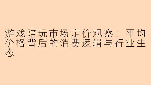 游戏陪玩市场定价观察：平均价格背后的消费逻辑与行业生态