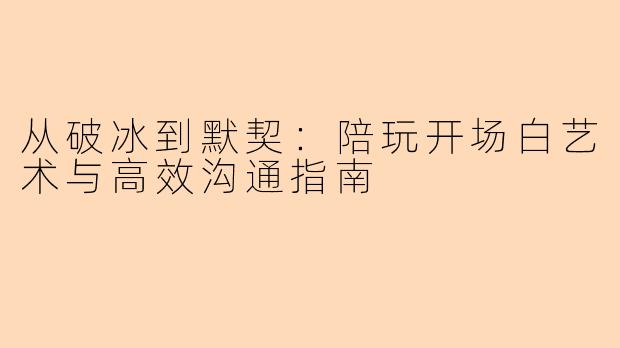 从破冰到默契：陪玩开场白艺术与高效沟通指南