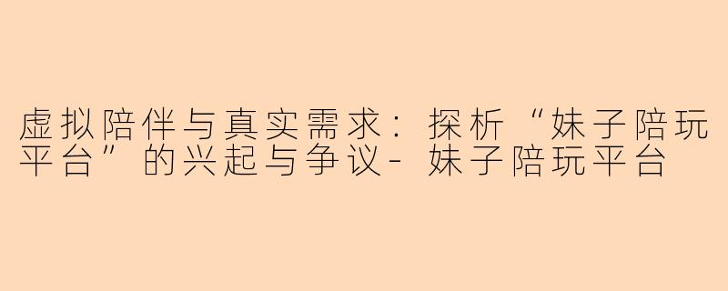 虚拟陪伴与真实需求：探析“妹子陪玩平台”的兴起与争议-妹子陪玩平台