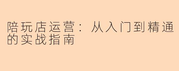 陪玩店运营：从入门到精通的实战指南