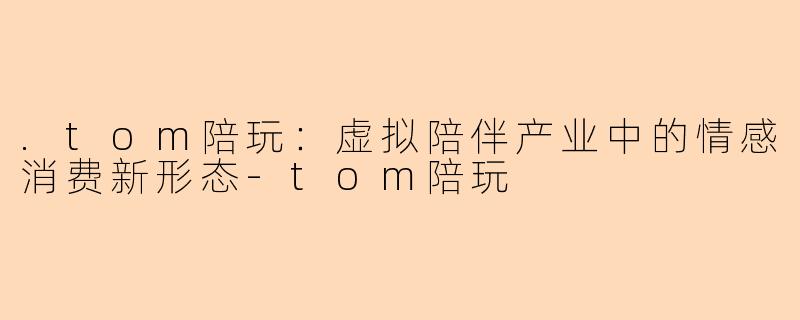 .tom陪玩：虚拟陪伴产业中的情感消费新形态-tom陪玩