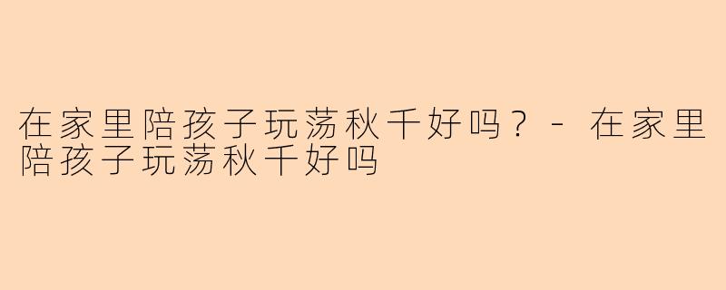 在家里陪孩子玩荡秋千好吗？-在家里陪孩子玩荡秋千好吗