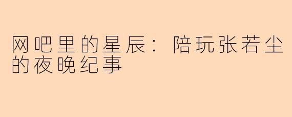 网吧里的星辰：陪玩张若尘的夜晚纪事