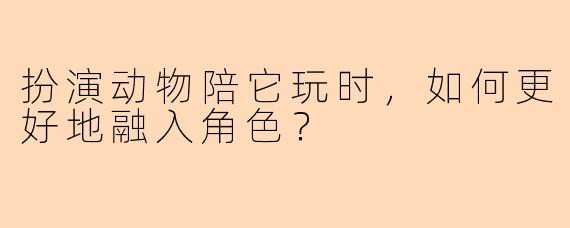 扮演动物陪它玩时，如何更好地融入角色？
