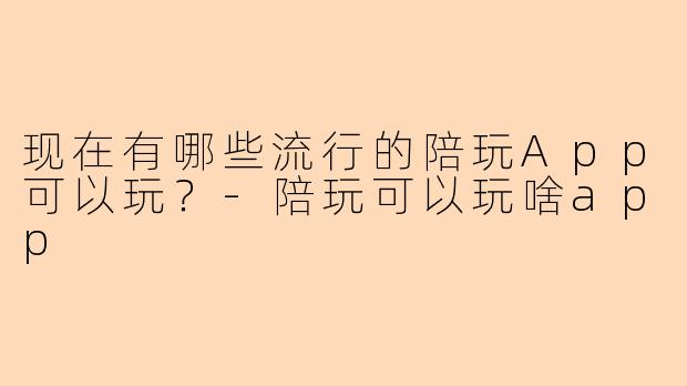 现在有哪些流行的陪玩App可以玩？-陪玩可以玩啥app