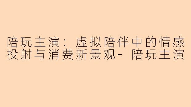 陪玩主演：虚拟陪伴中的情感投射与消费新景观-陪玩主演