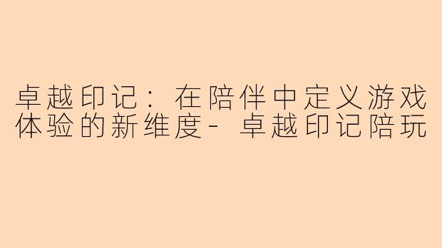 卓越印记：在陪伴中定义游戏体验的新维度-卓越印记陪玩
