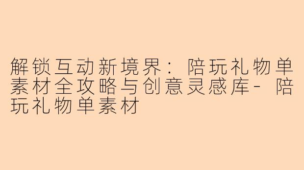 解锁互动新境界：陪玩礼物单素材全攻略与创意灵感库-陪玩礼物单素材