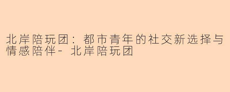 北岸陪玩团：都市青年的社交新选择与情感陪伴-北岸陪玩团