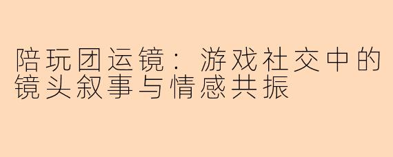 陪玩团运镜：游戏社交中的镜头叙事与情感共振