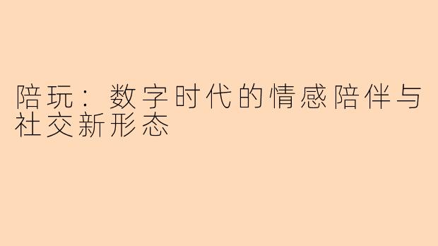 陪玩：数字时代的情感陪伴与社交新形态