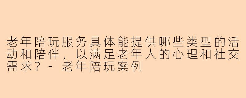老年陪玩服务具体能提供哪些类型的活动和陪伴，以满足老年人的心理和社交需求？-老年陪玩案例