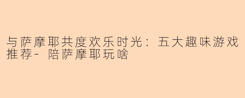 与萨摩耶共度欢乐时光：五大趣味游戏推荐-陪萨摩耶玩啥
