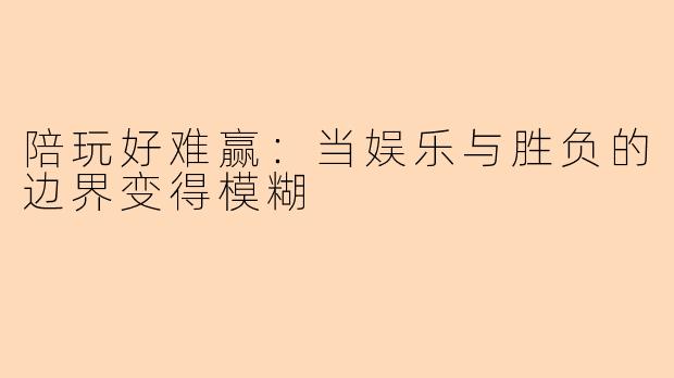 陪玩好难赢：当娱乐与胜负的边界变得模糊