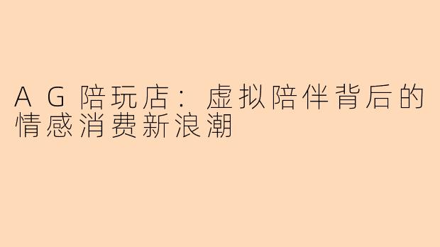 AG陪玩店：虚拟陪伴背后的情感消费新浪潮