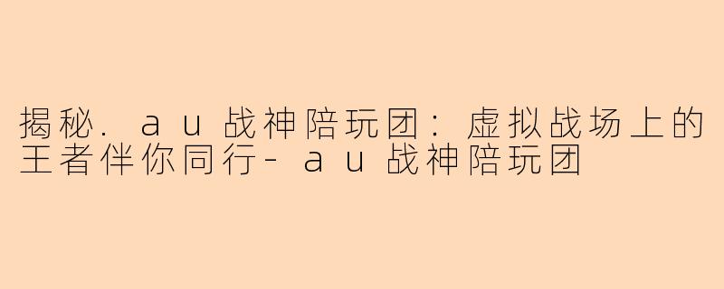 揭秘.au战神陪玩团：虚拟战场上的王者伴你同行-au战神陪玩团