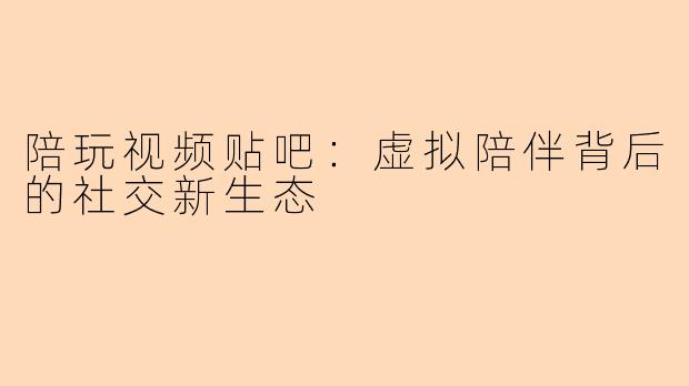 陪玩视频贴吧:虚拟陪伴背后的社交新生态