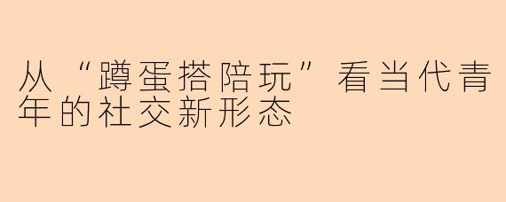 从“蹲蛋搭陪玩”看当代青年的社交新形态